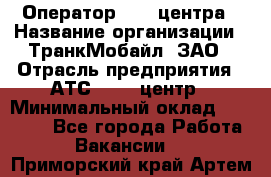 Оператор Call-центра › Название организации ­ ТранкМобайл, ЗАО › Отрасль предприятия ­ АТС, call-центр › Минимальный оклад ­ 30 000 - Все города Работа » Вакансии   . Приморский край,Артем г.